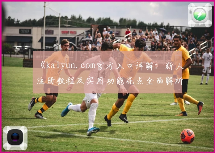 《kaiyun.com官方入口详解：新人注册教程及实用功能亮点全面解析》