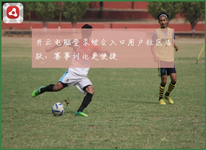 开云电脑登录综合入口用户社区活跃，赛事讨论更便捷