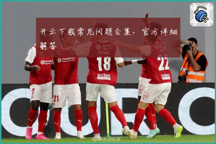 开云下载常见问题合集，官方详细解答