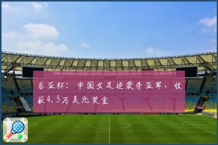 东亚杯:中国女足逆袭夺亚军,收获4.5万美元奖金