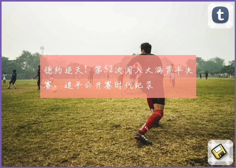 德约逆天!第52次闯入大满贯半决赛,追平公开赛时代纪录
