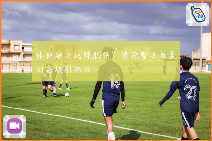 体教融合达阵瓶颈?资源整合与夏训备战引热议