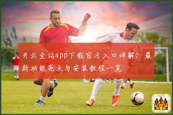 开云全站app下载官方入口详解：最新功能亮点与安装教程一览