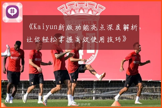 《Kaiyun新版功能亮点深度解析，让你轻松掌握高效使用技巧》
