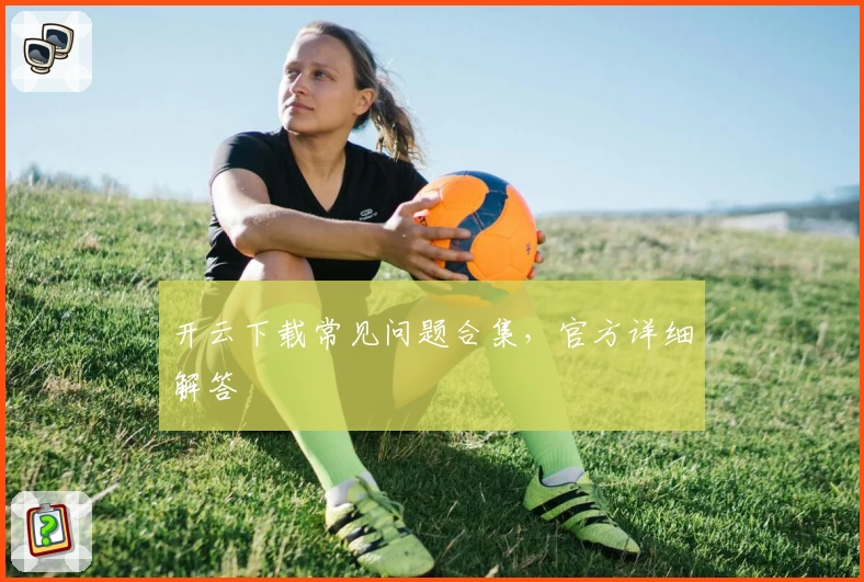 开云下载常见问题合集，官方详细解答