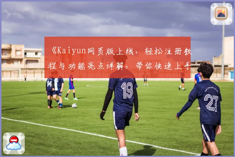 《Kaiyun网页版上线，轻松注册教程与功能亮点详解，带你快速上手新体验》