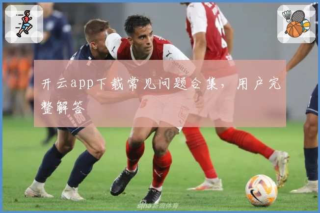 开云app下载常见问题合集,用户完整解答