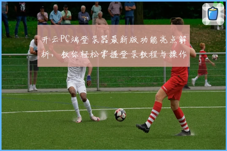 开云PC端登录器最新版功能亮点解析，教你轻松掌握登录教程与操作体验！