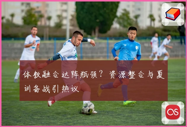 体教融合达阵瓶颈?资源整合与夏训备战引热议