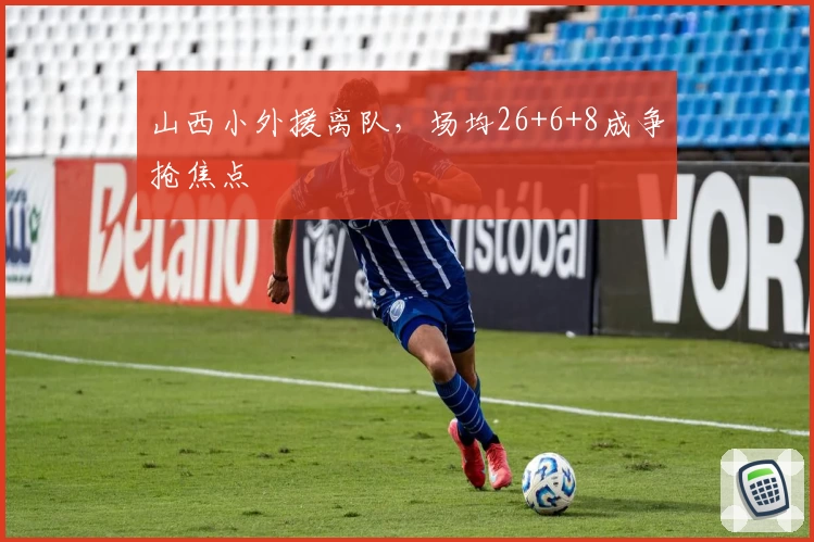 山西小外援离队,场均26+6+8成争抢焦点