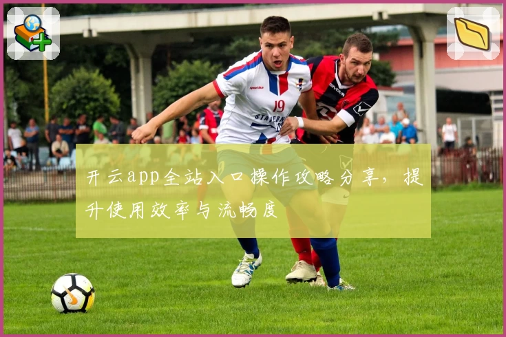 开云app全站入口操作攻略分享，提升使用效率与流畅度